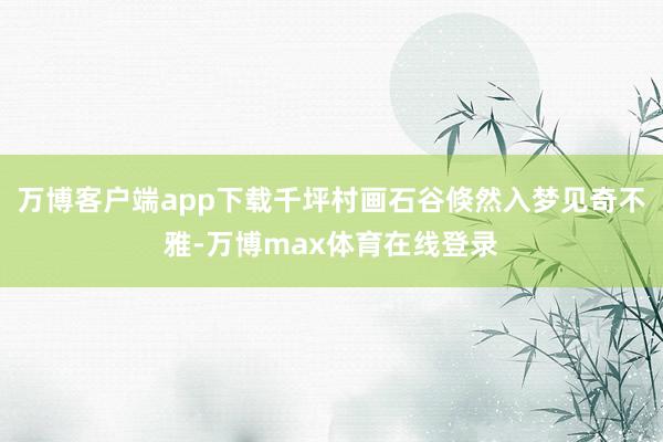 万博客户端app下载千坪村画石谷倏然入梦见奇不雅-万博max体育在线登录