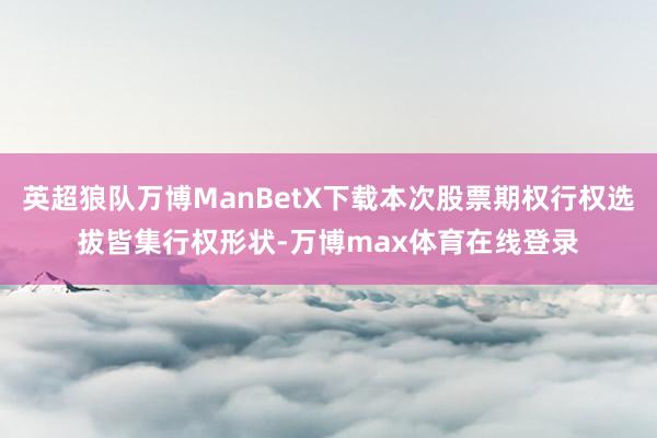 英超狼队万博ManBetX下载本次股票期权行权选拔皆集行权形状-万博max体育在线登录