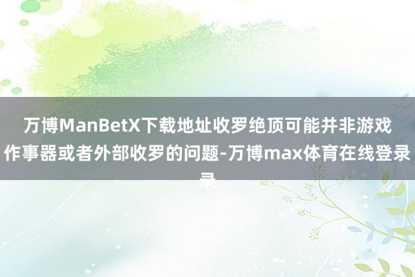 万博ManBetX下载地址收罗绝顶可能并非游戏作事器或者外部收罗的问题-万博max体育在线登录