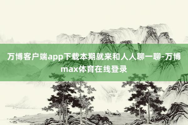 万博客户端app下载本期就来和人人聊一聊-万博max体育在线登录