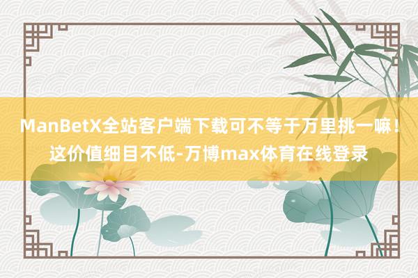 ManBetX全站客户端下载可不等于万里挑一嘛！这价值细目不低-万博max体育在线登录
