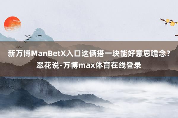 新万博ManBetX入口这俩搭一块能好意思瞻念？翠花说-万博max体育在线登录