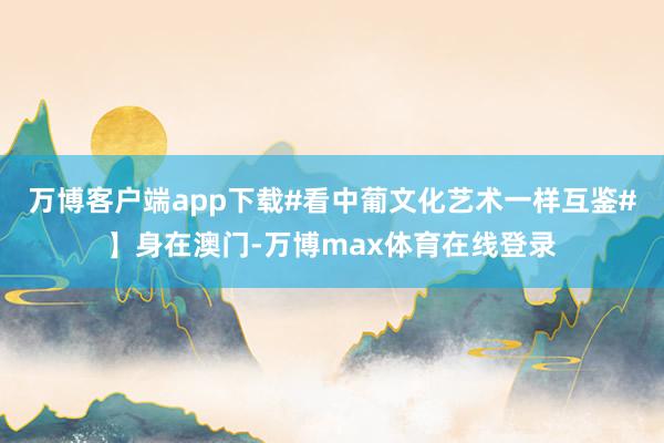 万博客户端app下载#看中葡文化艺术一样互鉴#】身在澳门-万博max体育在线登录