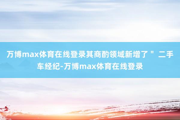 万博max体育在线登录其商酌领域新增了" 二手车经纪-万博max体育在线登录