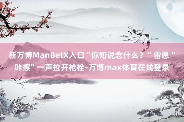 新万博ManBetX入口“你知说念什么？”雷恩“咔擦”一声拉开枪栓-万博max体育在线登录