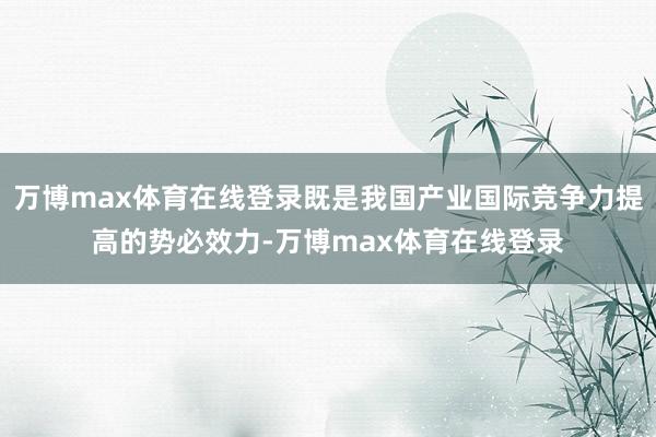 万博max体育在线登录既是我国产业国际竞争力提高的势必效力-万博max体育在线登录