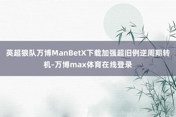 英超狼队万博ManBetX下载加强超旧例逆周期转机-万博max体育在线登录