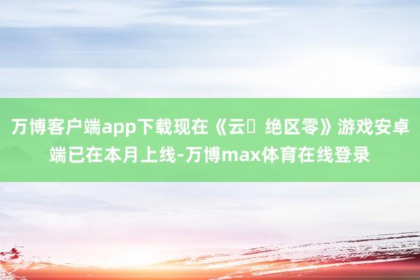 万博客户端app下载现在《云・绝区零》游戏安卓端已在本月上线-万博max体育在线登录