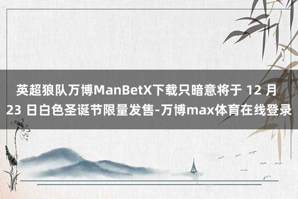 英超狼队万博ManBetX下载只暗意将于 12 月 23 日白色圣诞节限量发售-万博max体育在线登录