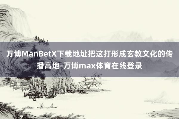万博ManBetX下载地址把这打形成玄教文化的传播高地-万博max体育在线登录