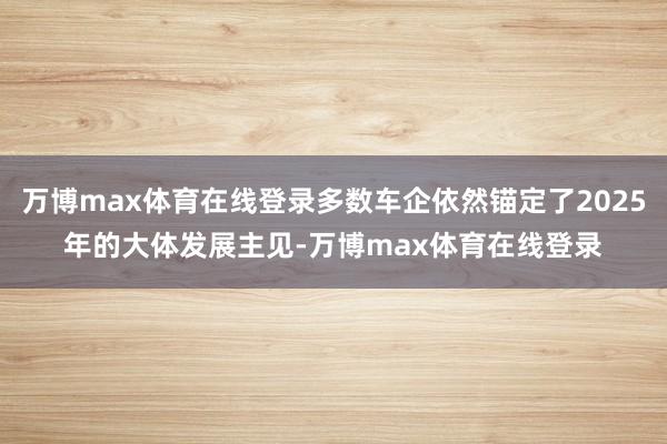 万博max体育在线登录多数车企依然锚定了2025年的大体发展主见-万博max体育在线登录