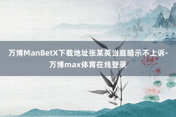 万博ManBetX下载地址张某英当庭暗示不上诉-万博max体育在线登录