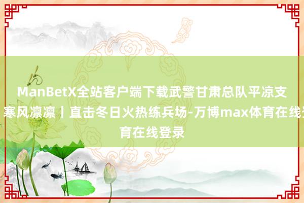 ManBetX全站客户端下载武警甘肃总队平凉支队：寒风凛凛丨直击冬日火热练兵场-万博max体育在线登录