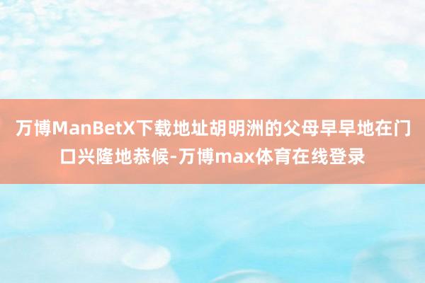 万博ManBetX下载地址胡明洲的父母早早地在门口兴隆地恭候-万博max体育在线登录