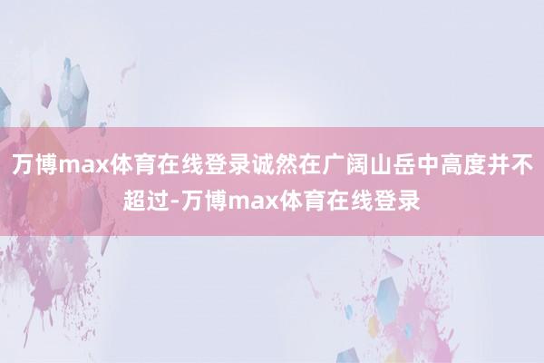 万博max体育在线登录诚然在广阔山岳中高度并不超过-万博max体育在线登录