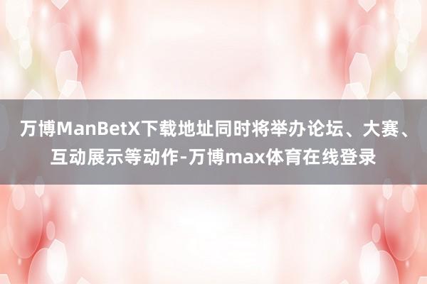 万博ManBetX下载地址同时将举办论坛、大赛、互动展示等动作-万博max体育在线登录