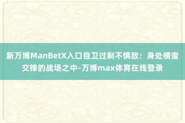 新万博ManBetX入口自卫过剩不惧敌：身处横蛮交锋的战场之中-万博max体育在线登录
