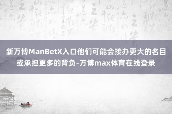 新万博ManBetX入口他们可能会接办更大的名目或承担更多的背负-万博max体育在线登录