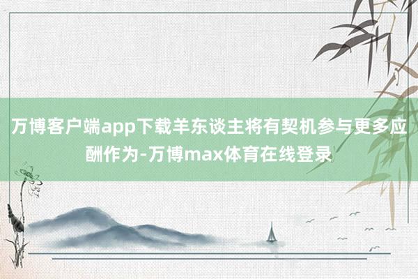 万博客户端app下载羊东谈主将有契机参与更多应酬作为-万博max体育在线登录