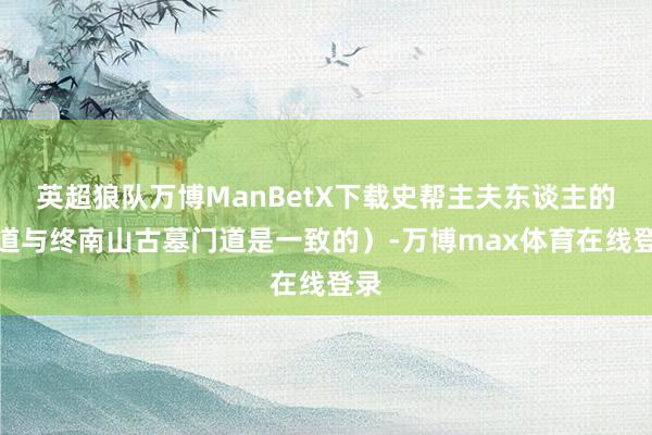 英超狼队万博ManBetX下载史帮主夫东谈主的门道与终南山古墓门道是一致的）-万博max体育在线登录