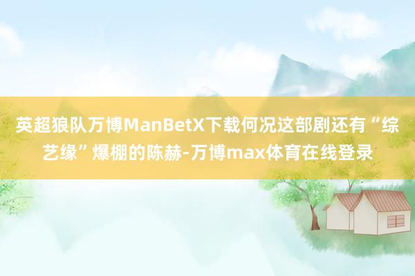 英超狼队万博ManBetX下载何况这部剧还有“综艺缘”爆棚的陈赫-万博max体育在线登录