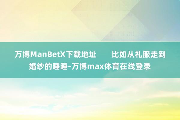 万博ManBetX下载地址       比如从礼服走到婚纱的睡睡-万博max体育在线登录
