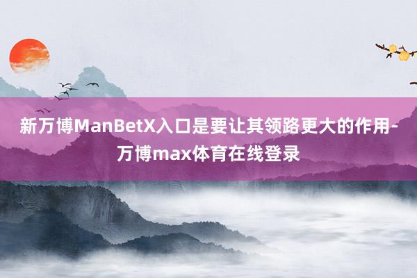 新万博ManBetX入口是要让其领路更大的作用-万博max体育在线登录
