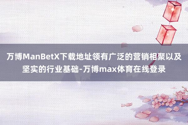 万博ManBetX下载地址领有广泛的营销相聚以及坚实的行业基础-万博max体育在线登录