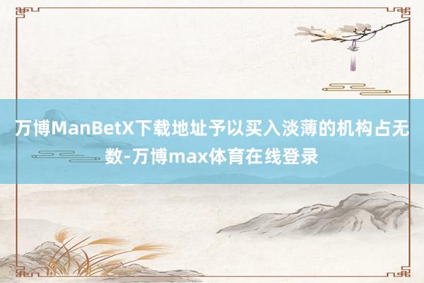 万博ManBetX下载地址予以买入淡薄的机构占无数-万博max体育在线登录