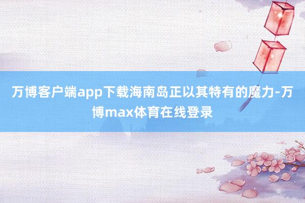 万博客户端app下载海南岛正以其特有的魔力-万博max体育在线登录
