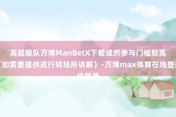 英超狼队万博ManBetX下载诚然参与门槛较高（如需要提供戎行转场所讲解）-万博max体育在线登录
