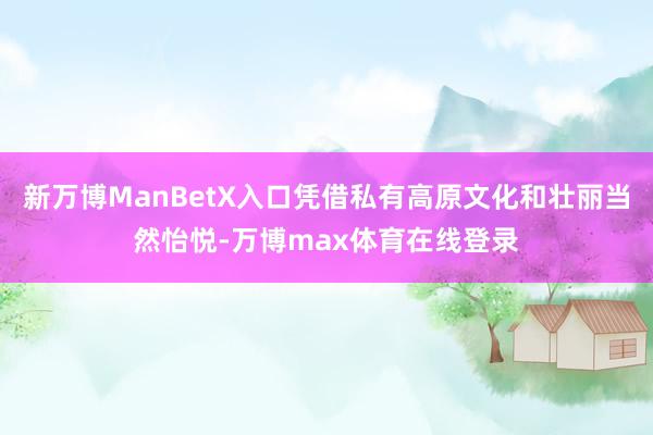 新万博ManBetX入口凭借私有高原文化和壮丽当然怡悦-万博max体育在线登录