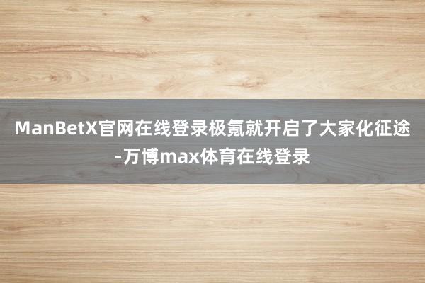 ManBetX官网在线登录极氪就开启了大家化征途-万博max体育在线登录