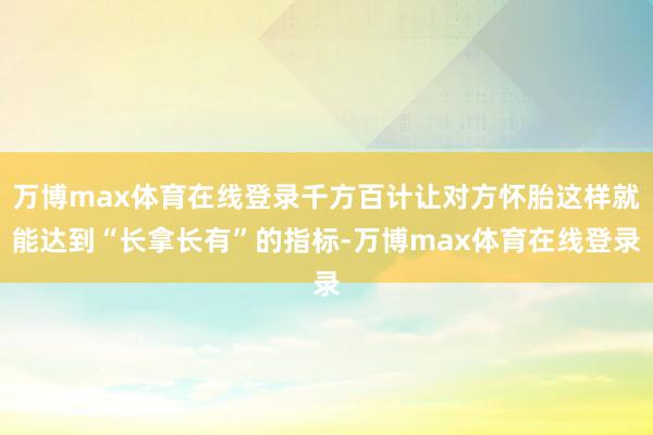 万博max体育在线登录千方百计让对方怀胎这样就能达到“长拿长有”的指标-万博max体育在线登录