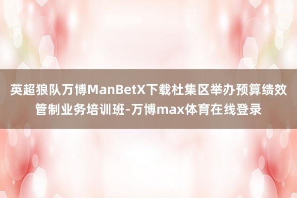 英超狼队万博ManBetX下载杜集区举办预算绩效管制业务培训班-万博max体育在线登录