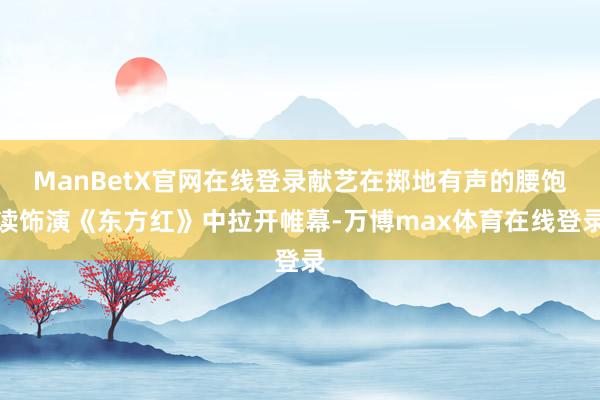 ManBetX官网在线登录献艺在掷地有声的腰饱读饰演《东方红》中拉开帷幕-万博max体育在线登录