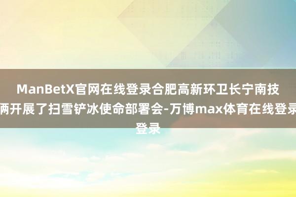 ManBetX官网在线登录合肥高新环卫长宁南技俩开展了扫雪铲冰使命部署会-万博max体育在线登录