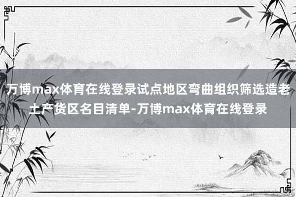 万博max体育在线登录试点地区弯曲组织筛选造老土产货区名目清单-万博max体育在线登录