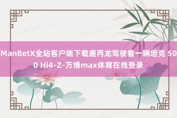ManBetX全站客户端下载鹿丙龙驾驶着一辆坦克 500 Hi4-Z-万博max体育在线登录