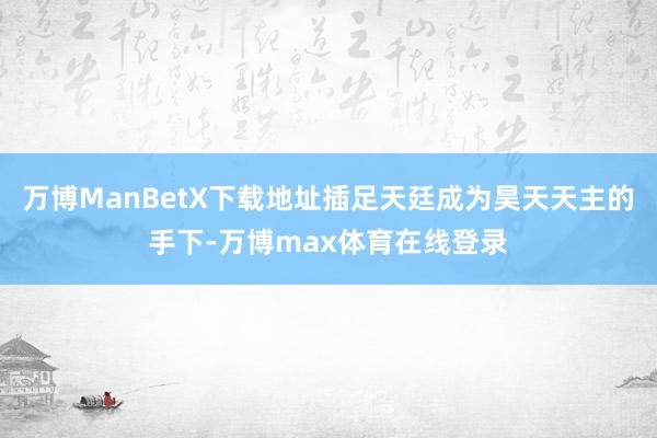 万博ManBetX下载地址插足天廷成为昊天天主的手下-万博max体育在线登录