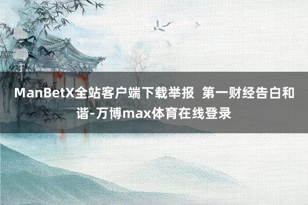 ManBetX全站客户端下载举报  第一财经告白和谐-万博max体育在线登录