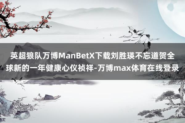 英超狼队万博ManBetX下载刘胜瑛不忘道贺全球新的一年健康心仪祯祥-万博max体育在线登录