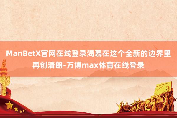 ManBetX官网在线登录渴慕在这个全新的边界里再创清朗-万博max体育在线登录