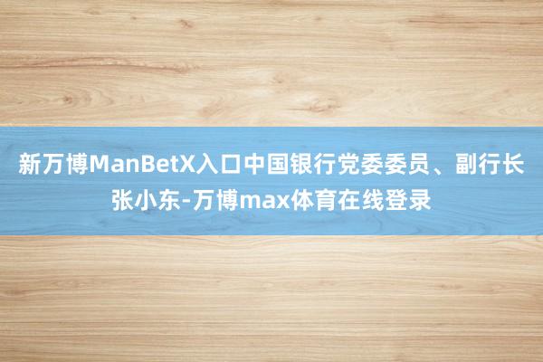 新万博ManBetX入口中国银行党委委员、副行长张小东-万博max体育在线登录
