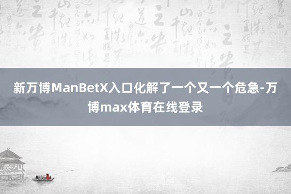 新万博ManBetX入口化解了一个又一个危急-万博max体育在线登录