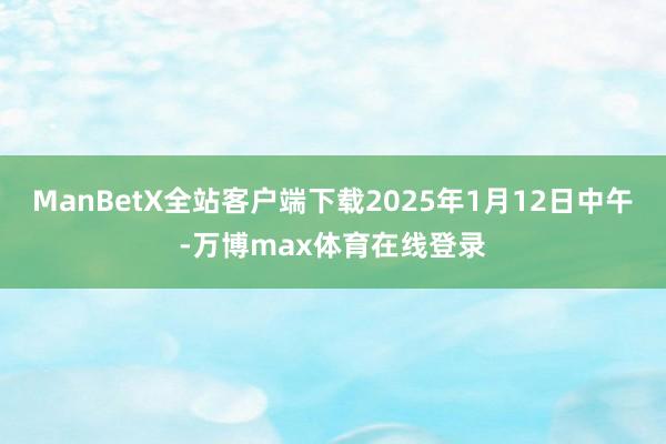 ManBetX全站客户端下载2025年1月12日中午-万博max体育在线登录