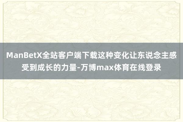 ManBetX全站客户端下载这种变化让东说念主感受到成长的力量-万博max体育在线登录