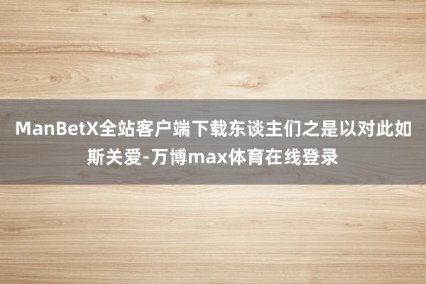 ManBetX全站客户端下载东谈主们之是以对此如斯关爱-万博max体育在线登录