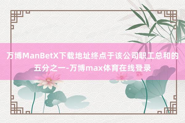 万博ManBetX下载地址终点于该公司职工总和的五分之一-万博max体育在线登录