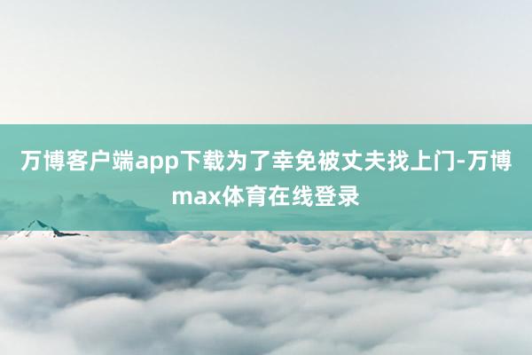 万博客户端app下载为了幸免被丈夫找上门-万博max体育在线登录